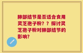 肺部结节是否适合食用灵芝孢子粉？？探讨灵芝孢子粉对肺部结节的影响？