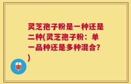 灵芝孢子粉是一种还是二种(灵芝孢子粉：单一品种还是多种混合？)
