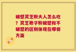 破壁灵芝粉大人怎么吃？灵芝袍子粉破壁和不破壁的区别体现在哪些方面