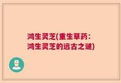 鸿生灵芝(重生草药：鸿生灵芝的远古之谜)