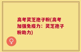 高考灵芝孢子粉(高考加强免疫力：灵芝孢子粉助力)