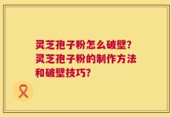 灵芝孢子粉怎么破壁？灵芝孢子粉的制作方法和破壁技巧？