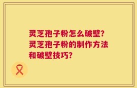灵芝孢子粉怎么破壁？灵芝孢子粉的制作方法和破壁技巧？