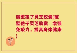 破壁孢子灵芝胶囊(破壁孢子灵芝胶囊：增强免疫力，提高身体健康)