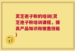 灵芝孢子粉的培训(灵芝孢子粉培训课程，提高产品知识和销售技能)
