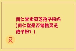 同仁堂卖灵芝孢子粉吗(同仁堂是否销售灵芝孢子粉？)