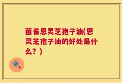 菌雀恩灵芝孢子油(恩灵芝孢子油的好处是什么？)