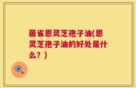 菌雀恩灵芝孢子油(恩灵芝孢子油的好处是什么？)