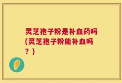 灵芝孢子粉是补血药吗(灵芝孢子粉能补血吗？)
