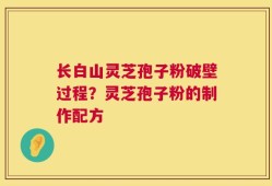 长白山灵芝孢子粉破壁过程？灵芝孢子粉的制作配方