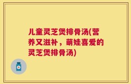 儿童灵芝煲排骨汤(营养又滋补，萌娃喜爱的灵芝煲排骨汤)