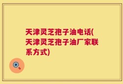 天津灵芝孢子油电话(天津灵芝孢子油厂家联系方式)
