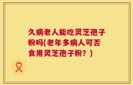 久病老人能吃灵芝孢子粉吗(老年多病人可否食用灵芝孢子粉？)