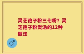 灵芝孢子粉三七粉？灵芝孢子粉煲汤的12种做法