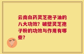 云南白药灵芝孢子油的八大功效？破壁灵芝孢子粉的功效与作用有哪些？