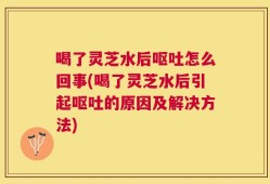 喝了灵芝水后呕吐怎么回事(喝了灵芝水后引起呕吐的原因及解决方法)