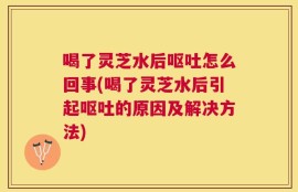喝了灵芝水后呕吐怎么回事(喝了灵芝水后引起呕吐的原因及解决方法)