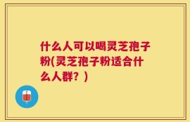 什么人可以喝灵芝孢子粉(灵芝孢子粉适合什么人群？)