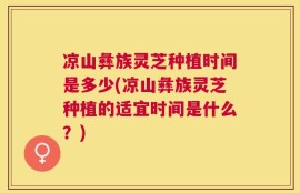 凉山彝族灵芝种植时间是多少(凉山彝族灵芝种植的适宜时间是什么？)