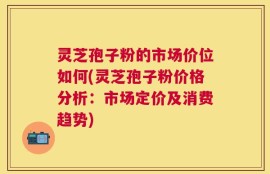 灵芝孢子粉的市场价位如何(灵芝孢子粉价格分析：市场定价及消费趋势)