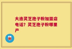 大连灵芝孢子粉加盟店电话？灵芝孢子粉哪里产