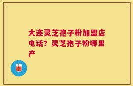 大连灵芝孢子粉加盟店电话？灵芝孢子粉哪里产
