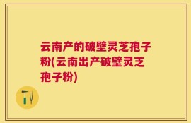 云南产的破壁灵芝孢子粉(云南出产破壁灵芝孢子粉)