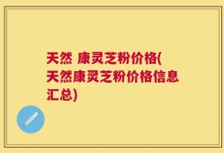 天然 康灵芝粉价格(天然康灵芝粉价格信息汇总)