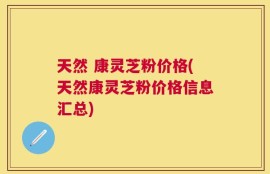 天然 康灵芝粉价格(天然康灵芝粉价格信息汇总)