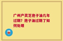广州产灵芝孢子油几年过期？孢子油过期了如何处理