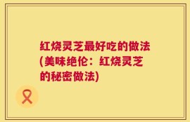 红烧灵芝最好吃的做法(美味绝伦：红烧灵芝的秘密做法)