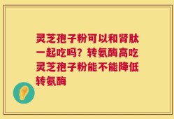 灵芝孢子粉可以和肾肽一起吃吗？转氨酶高吃灵芝孢子粉能不能降低转氨酶