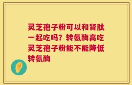 灵芝孢子粉可以和肾肽一起吃吗？转氨酶高吃灵芝孢子粉能不能降低转氨酶