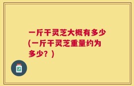 一斤干灵芝大概有多少(一斤干灵芝重量约为多少？)