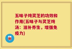 五味子炖灵芝的功效和作用(五味子与灵芝炖汤：滋补养生，增强免疫力)
