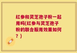 红参和灵芝孢子粉一起用吗(红参与灵芝孢子粉的联合服用效果如何？)