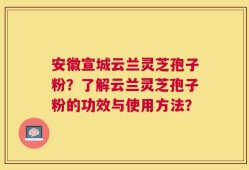 安徽宣城云兰灵芝孢子粉？了解云兰灵芝孢子粉的功效与使用方法？