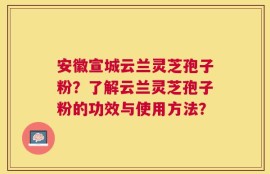 安徽宣城云兰灵芝孢子粉？了解云兰灵芝孢子粉的功效与使用方法？
