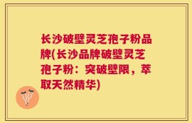 长沙破壁灵芝孢子粉品牌(长沙品牌破壁灵芝孢子粉：突破壁限，萃取天然精华)