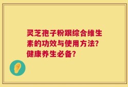 灵芝孢子粉跟综合维生素的功效与使用方法？健康养生必备？