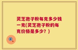 灵芝孢子粉每克多少钱一克(灵芝孢子粉的每克价格是多少？)