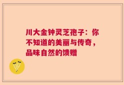 川大金钟灵芝孢子：你不知道的美丽与传奇，品味自然的馈赠