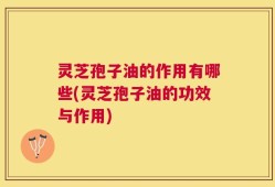 灵芝孢子油的作用有哪些(灵芝孢子油的功效与作用)