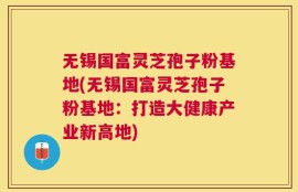无锡国富灵芝孢子粉基地(无锡国富灵芝孢子粉基地：打造大健康产业新高地)