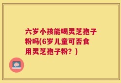 六岁小孩能喝灵芝孢子粉吗(6岁儿童可否食用灵芝孢子粉？)