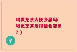 喝灵芝茶大便会黑吗(喝灵芝茶后排便会变黑？)