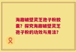 海趣破壁灵芝孢子粉胶囊？探究海趣破壁灵芝孢子粉的功效与用法？