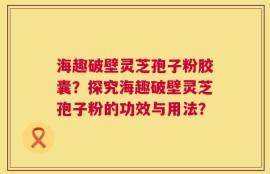 海趣破壁灵芝孢子粉胶囊？探究海趣破壁灵芝孢子粉的功效与用法？