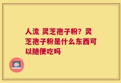 人流 灵芝孢子粉？灵芝孢子粉是什么东西可以随便吃吗