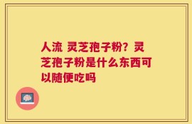 人流 灵芝孢子粉？灵芝孢子粉是什么东西可以随便吃吗